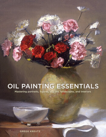Oil Painting Essentials; Mastering Portraits, Figures, Still Lifes, Landscapes, and Interiors by Gregg Kreutz