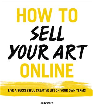 How to Sell Your Art Online: Live a Successful Creative Life on Your Own Terms by Cory Huff